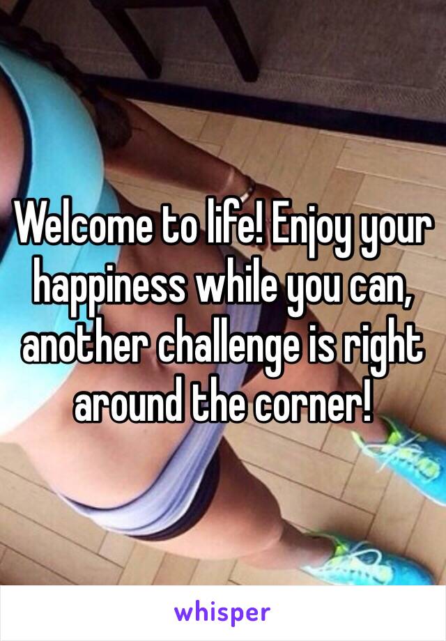 Welcome to life! Enjoy your happiness while you can, another challenge is right around the corner!