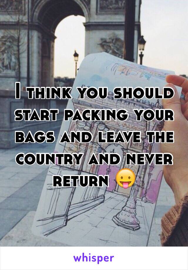 I think you should start packing your bags and leave the country and never return 😛