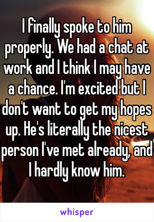 I finally spoke to him properly. We had a chat at work and I think I may have a chance. I'm excited but I don't want to get my hopes up. He's literally the nicest person I've met already, and I hardly know him. 