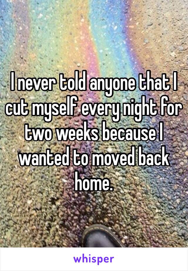 I never told anyone that I cut myself every night for two weeks because I wanted to moved back home. 