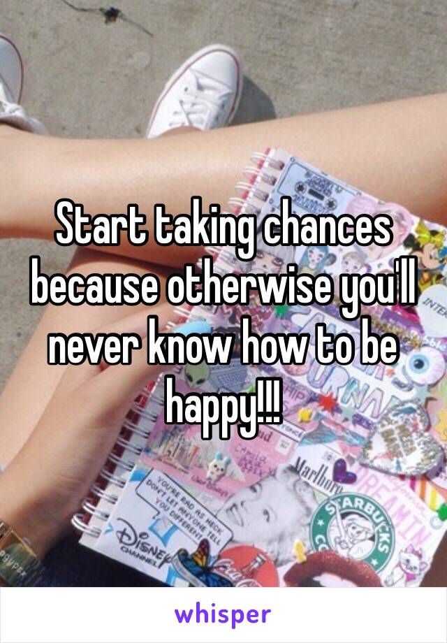 Start taking chances because otherwise you'll never know how to be happy!!!