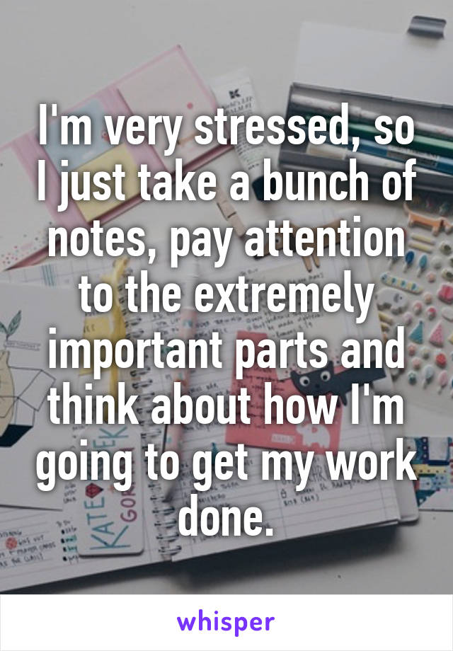 I'm very stressed, so I just take a bunch of notes, pay attention to the extremely important parts and think about how I'm going to get my work done.