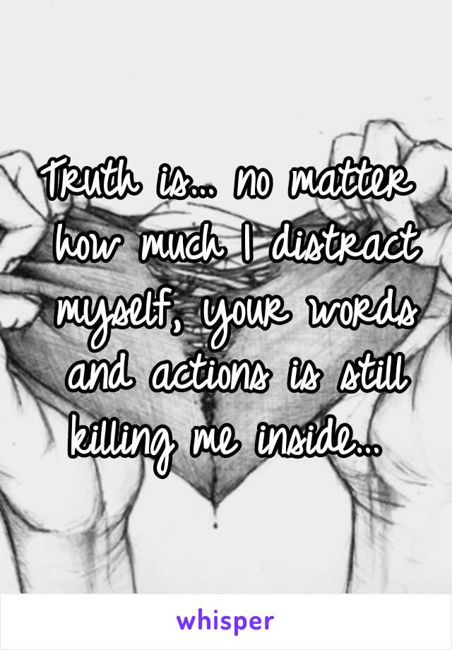 Truth is… no matter how much I distract myself, your words and actions is still killing me inside… 