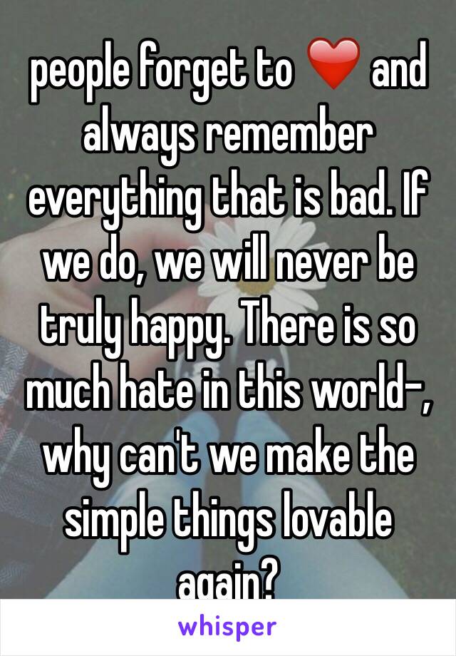 people forget to ❤️ and always remember everything that is bad. If we do, we will never be truly happy. There is so much hate in this world-, why can't we make the simple things lovable again? 