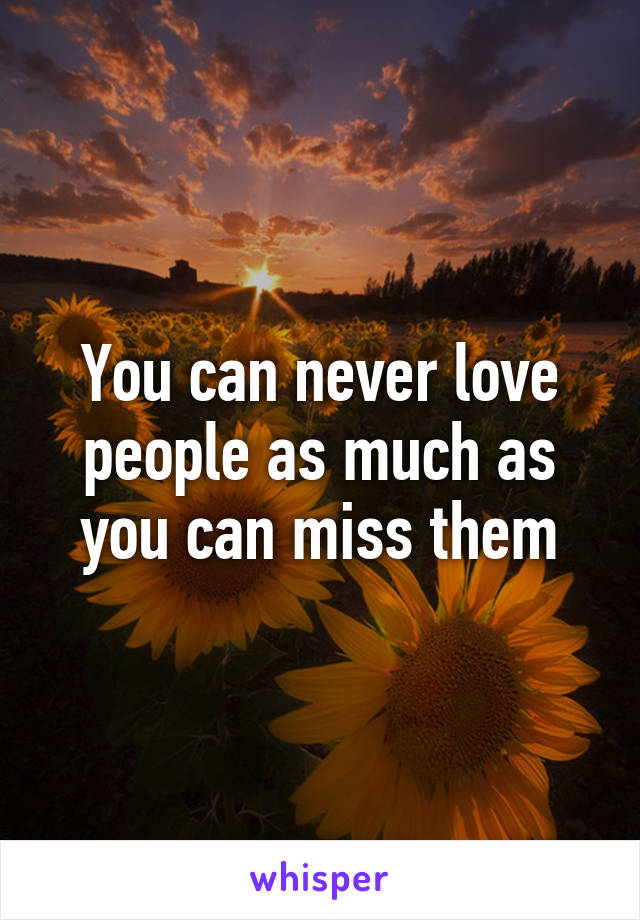 You can never love people as much as you can miss them