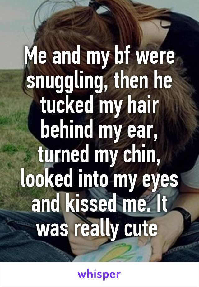 Me and my bf were snuggling, then he tucked my hair behind my ear, turned my chin, looked into my eyes and kissed me. It was really cute 