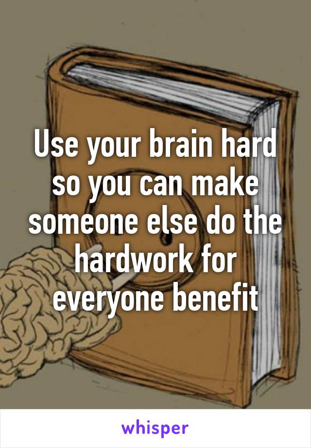 Use your brain hard so you can make someone else do the hardwork for everyone benefit