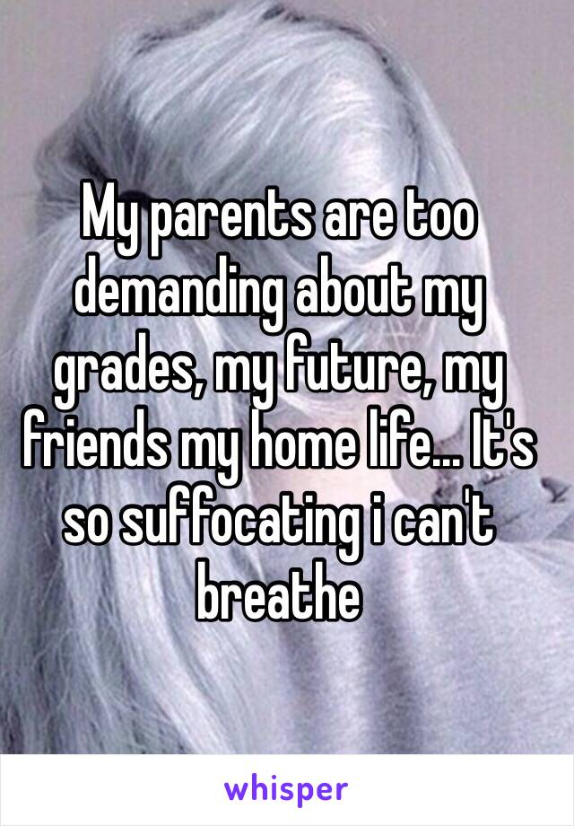 My parents are too demanding about my grades, my future, my friends my home life... It's so suffocating i can't breathe 