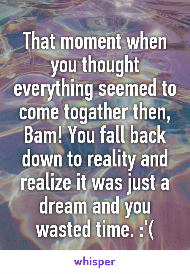 That moment when you thought everything seemed to come togather then, Bam! You fall back down to reality and realize it was just a dream and you wasted time. :'(