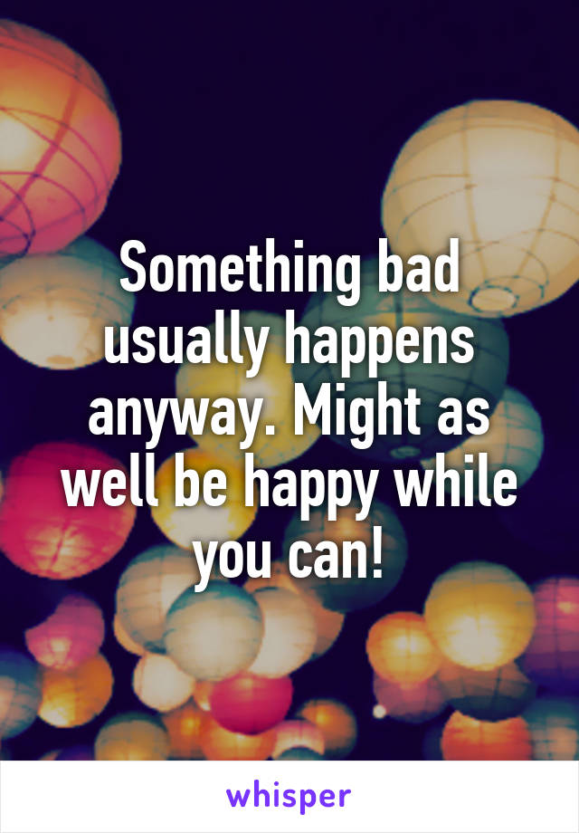 Something bad usually happens anyway. Might as well be happy while you can!