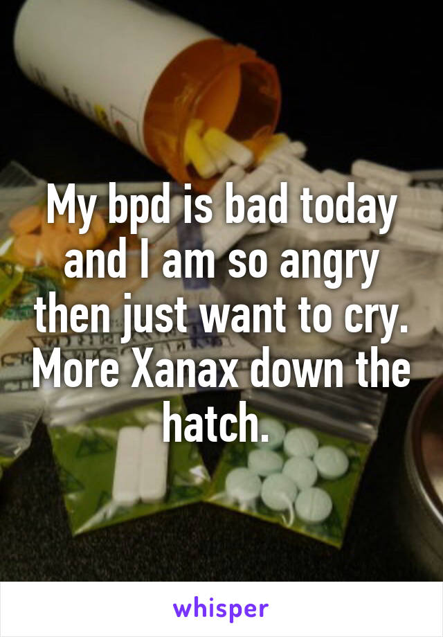 My bpd is bad today and I am so angry then just want to cry. More Xanax down the hatch. 