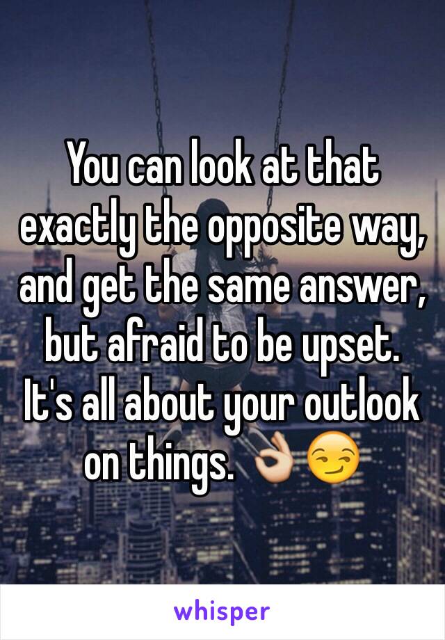 You can look at that exactly the opposite way, and get the same answer, but afraid to be upset. 
It's all about your outlook on things. 👌😏