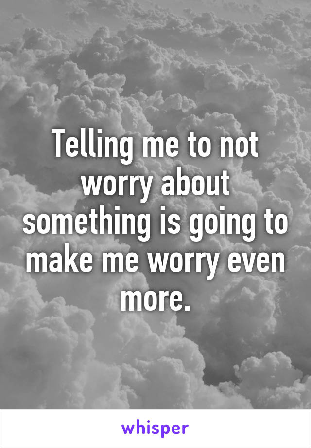 Telling me to not worry about something is going to make me worry even more.