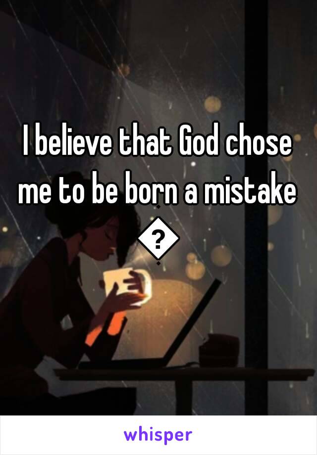 I believe that God chose me to be born a mistake 
😢