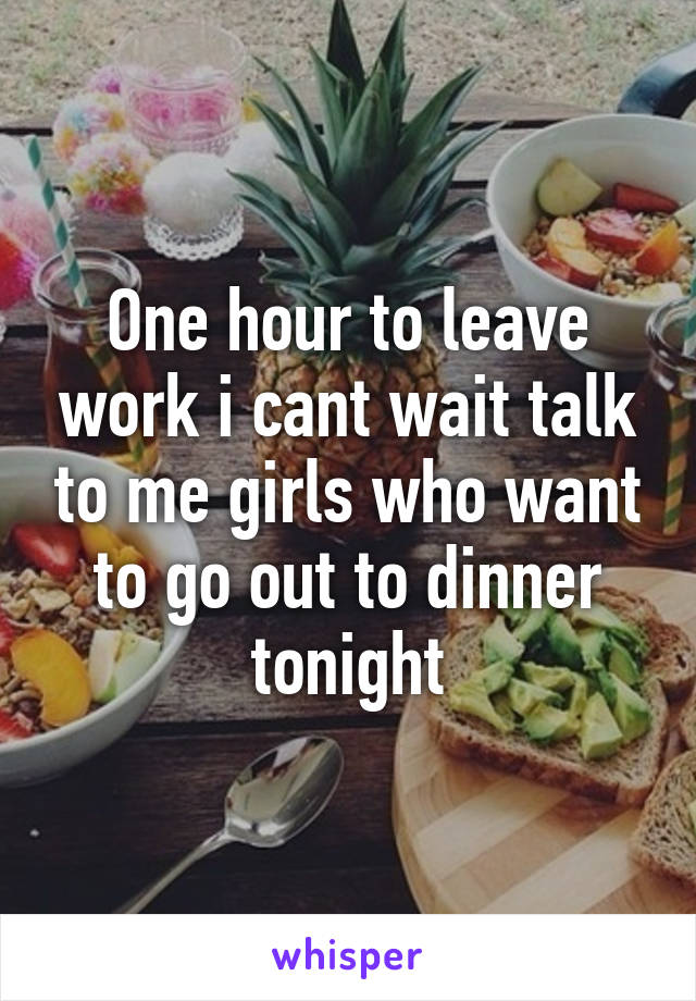 One hour to leave work i cant wait talk to me girls who want to go out to dinner tonight