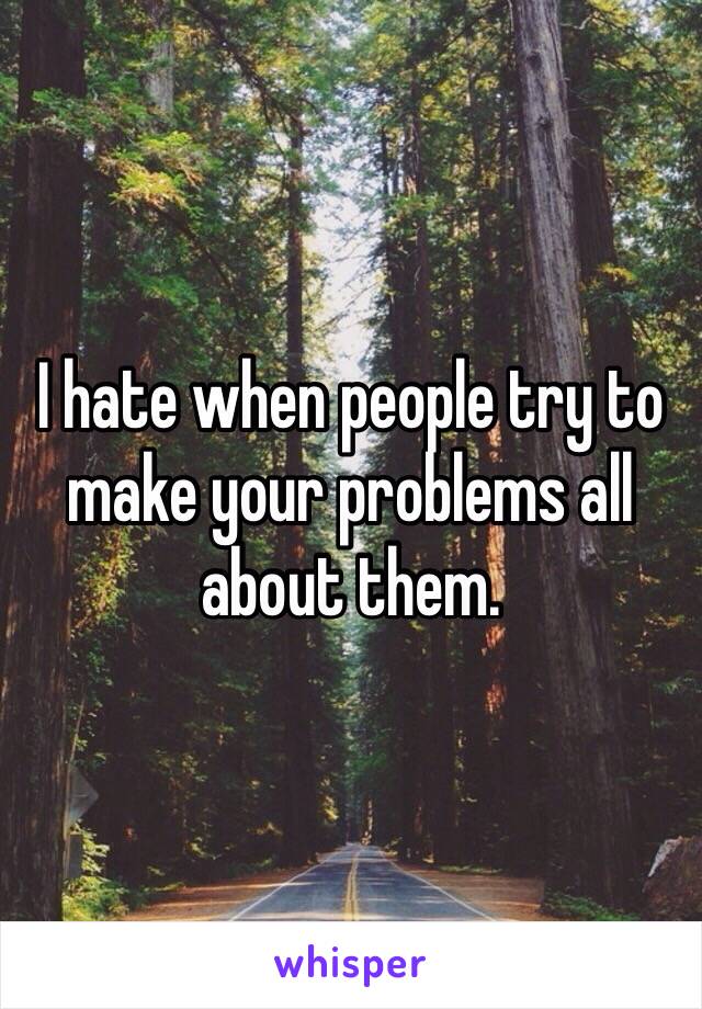 I hate when people try to make your problems all about them. 