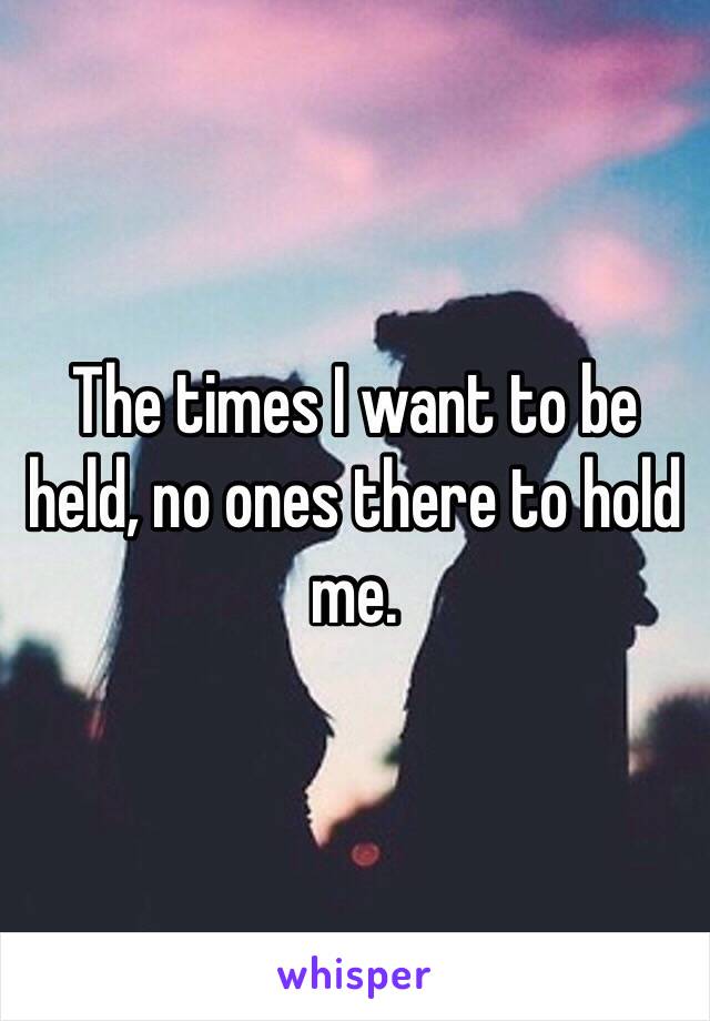 The times I want to be held, no ones there to hold me.