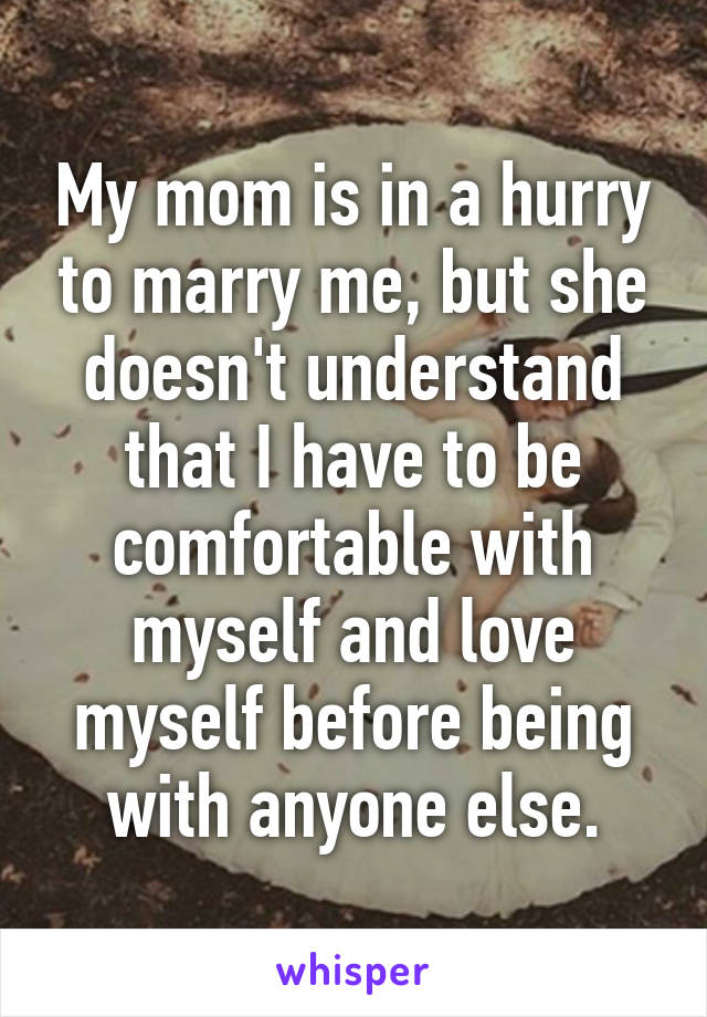 My mom is in a hurry to marry me, but she doesn't understand that I have to be comfortable with myself and love myself before being with anyone else.