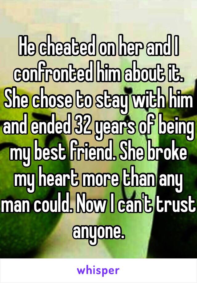 He cheated on her and I confronted him about it. She chose to stay with him and ended 32 years of being my best friend. She broke my heart more than any man could. Now I can't trust anyone.