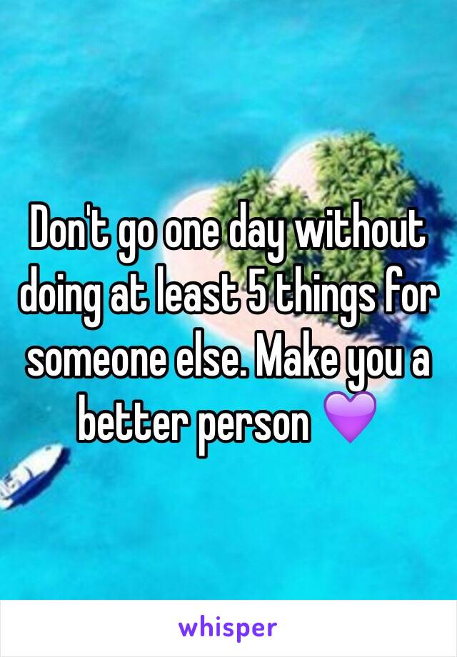 Don't go one day without doing at least 5 things for someone else. Make you a better person 💜