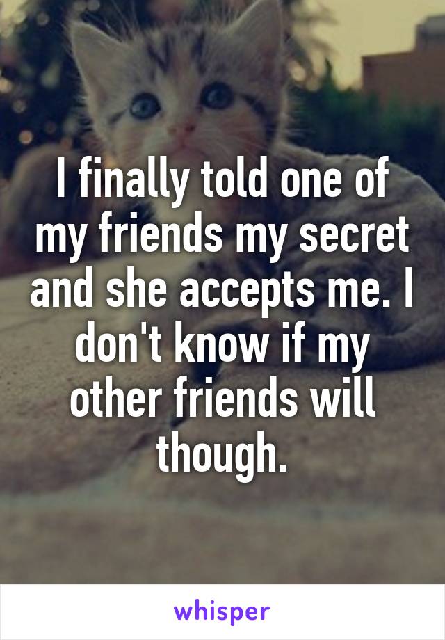 I finally told one of my friends my secret and she accepts me. I don't know if my other friends will though.