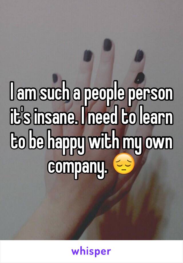 I am such a people person it's insane. I need to learn to be happy with my own company. 😔