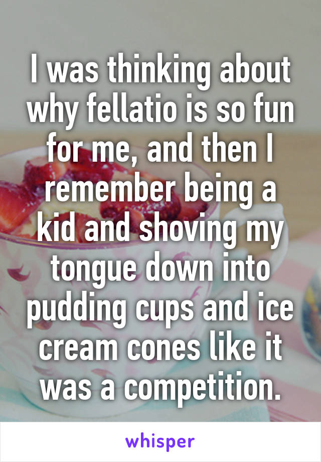 I was thinking about why fellatio is so fun for me, and then I remember being a kid and shoving my tongue down into pudding cups and ice cream cones like it was a competition.