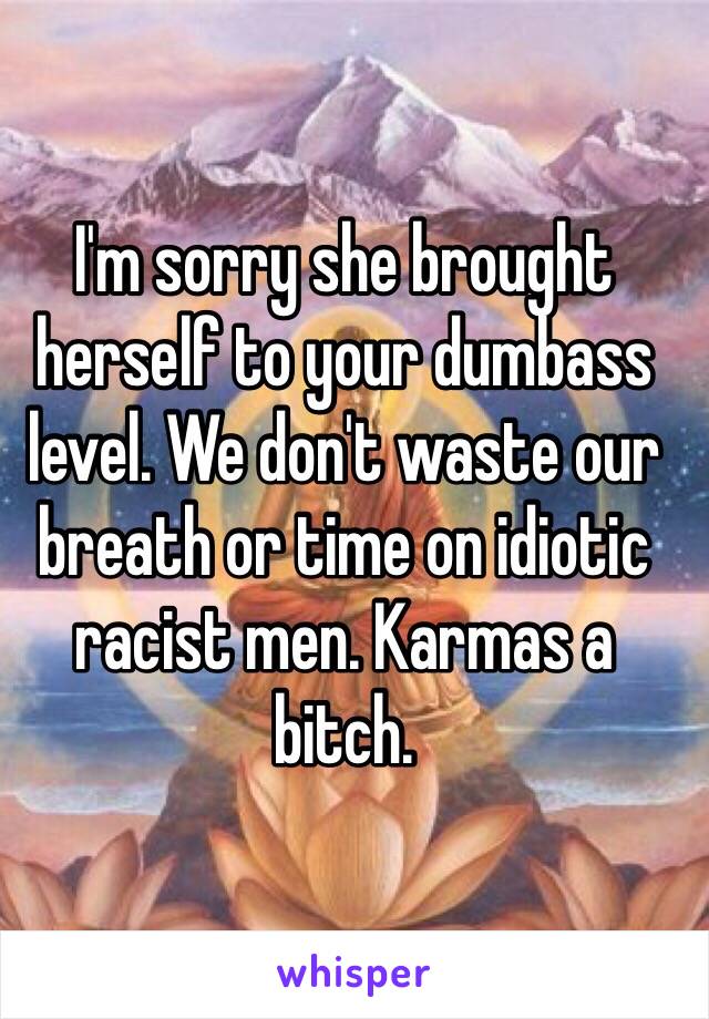 I'm sorry she brought herself to your dumbass level. We don't waste our breath or time on idiotic racist men. Karmas a bitch.