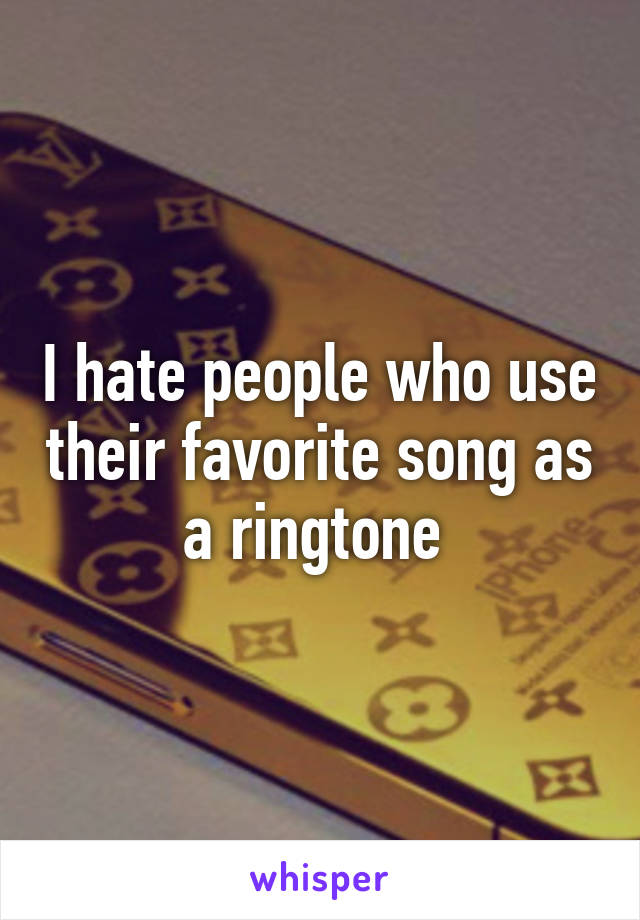 I hate people who use their favorite song as a ringtone 