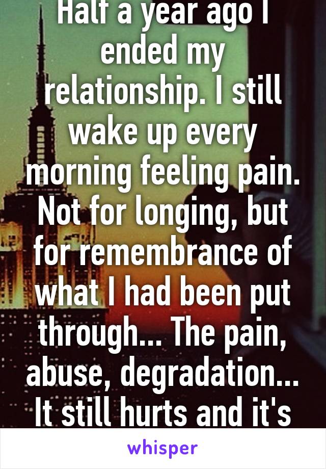 Half a year ago I ended my relationship. I still wake up every morning feeling pain. Not for longing, but for remembrance of what I had been put through... The pain, abuse, degradation... It still hurts and it's pathetic