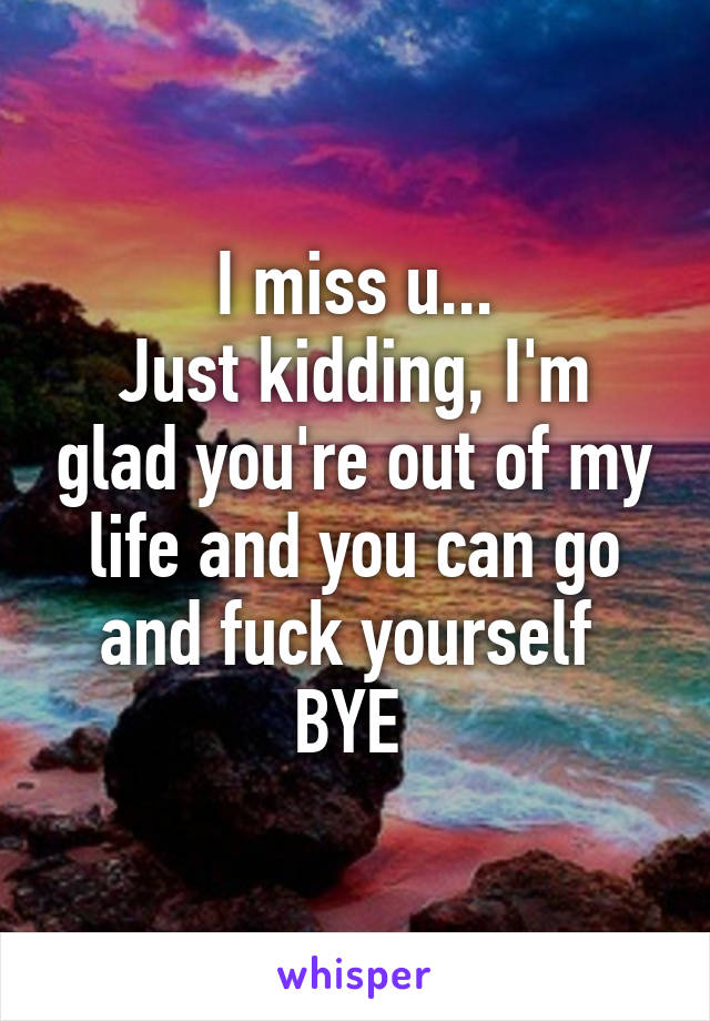 I miss u...
Just kidding, I'm glad you're out of my life and you can go and fuck yourself 
BYE 