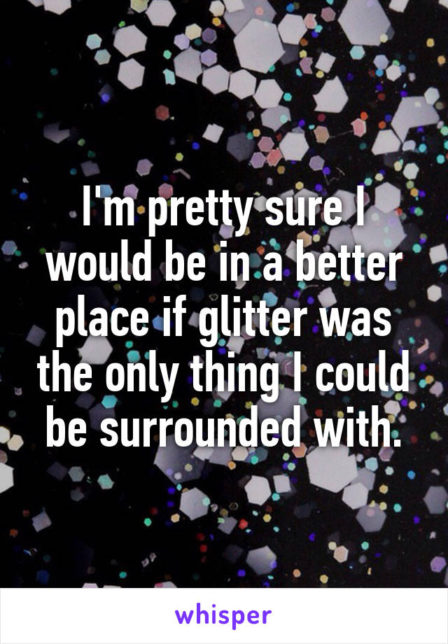 I'm pretty sure I would be in a better place if glitter was the only thing I could be surrounded with.