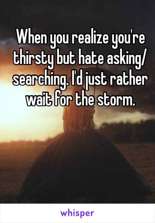 When you realize you're thirsty but hate asking/searching. I'd just rather wait for the storm.