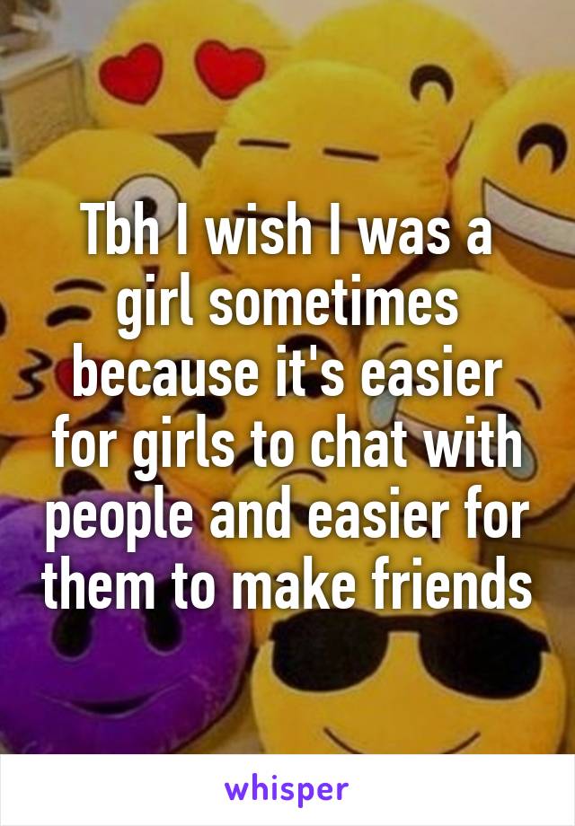 Tbh I wish I was a girl sometimes because it's easier for girls to chat with people and easier for them to make friends