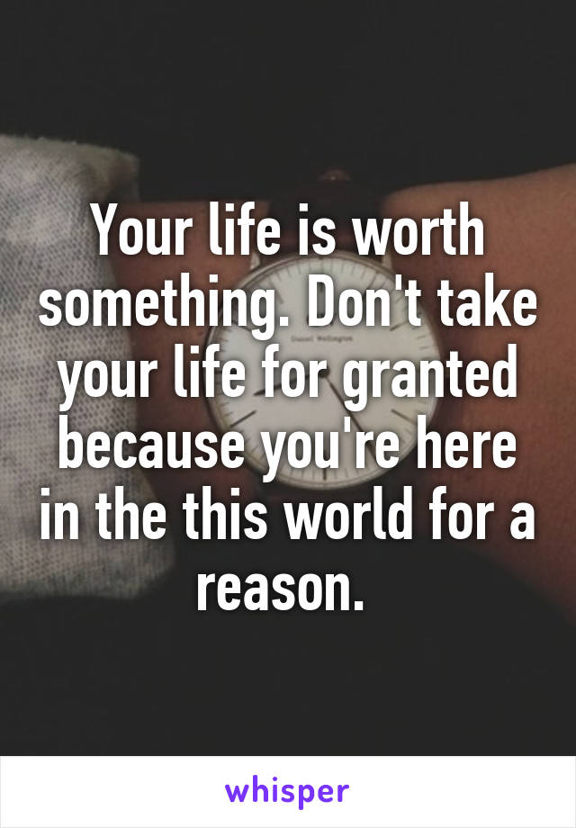 Your life is worth something. Don't take your life for granted because you're here in the this world for a reason. 