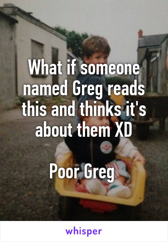 What if someone named Greg reads this and thinks it's about them XD

Poor Greg 