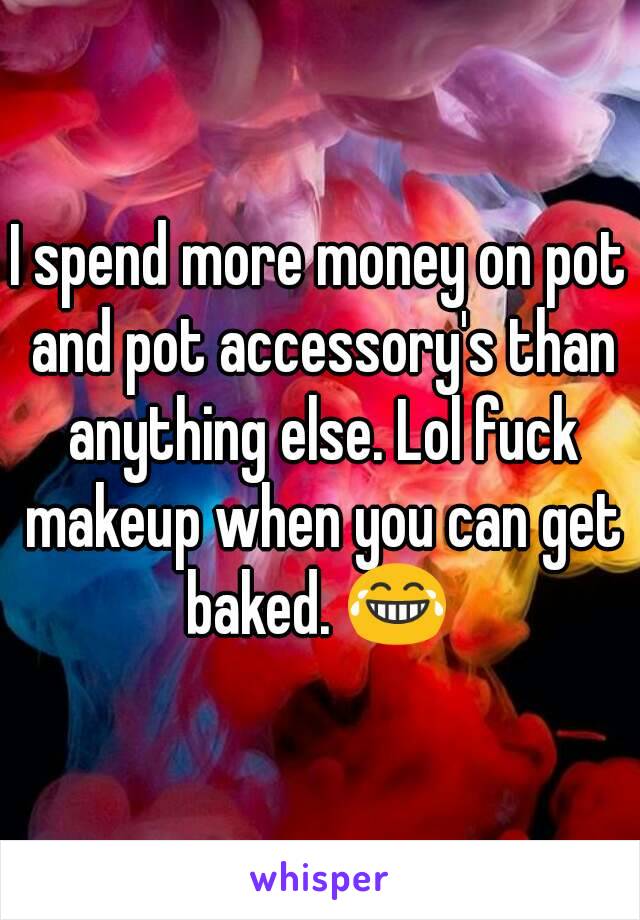 I spend more money on pot and pot accessory's than anything else. Lol fuck makeup when you can get baked. 😂 