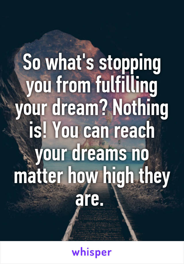 So what's stopping you from fulfilling your dream? Nothing is! You can reach your dreams no matter how high they are. 