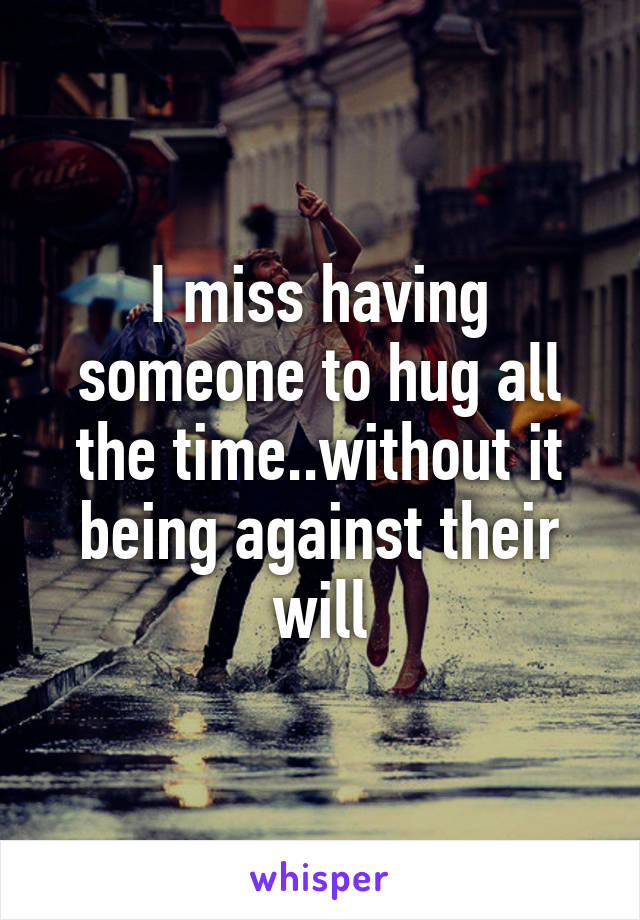 I miss having someone to hug all the time..without it being against their will