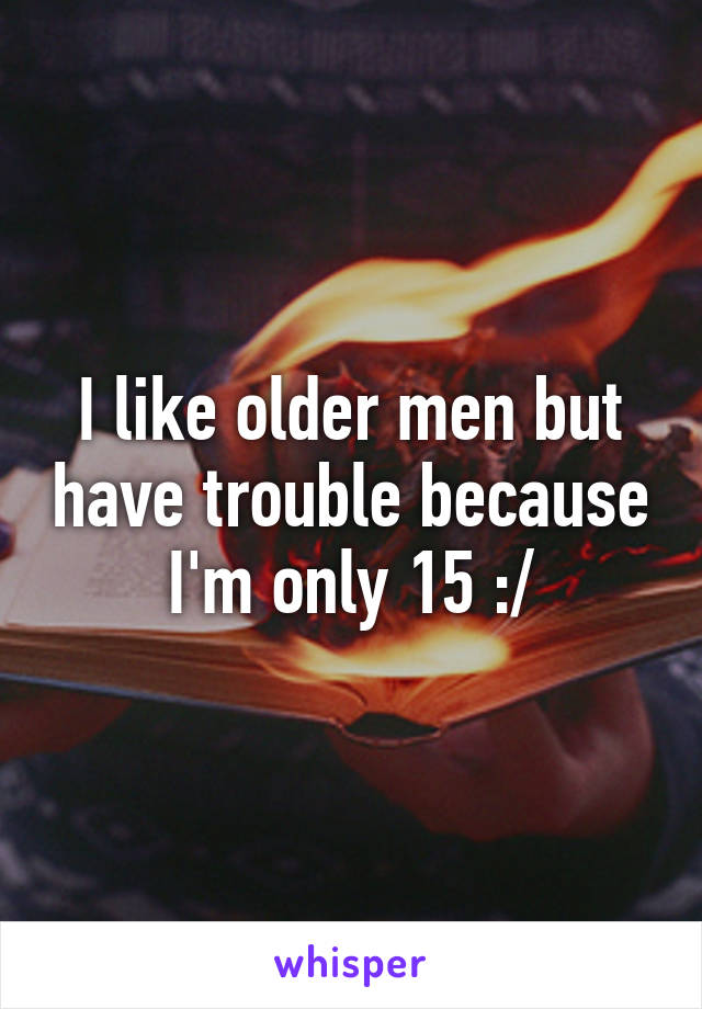 I like older men but have trouble because I'm only 15 :/