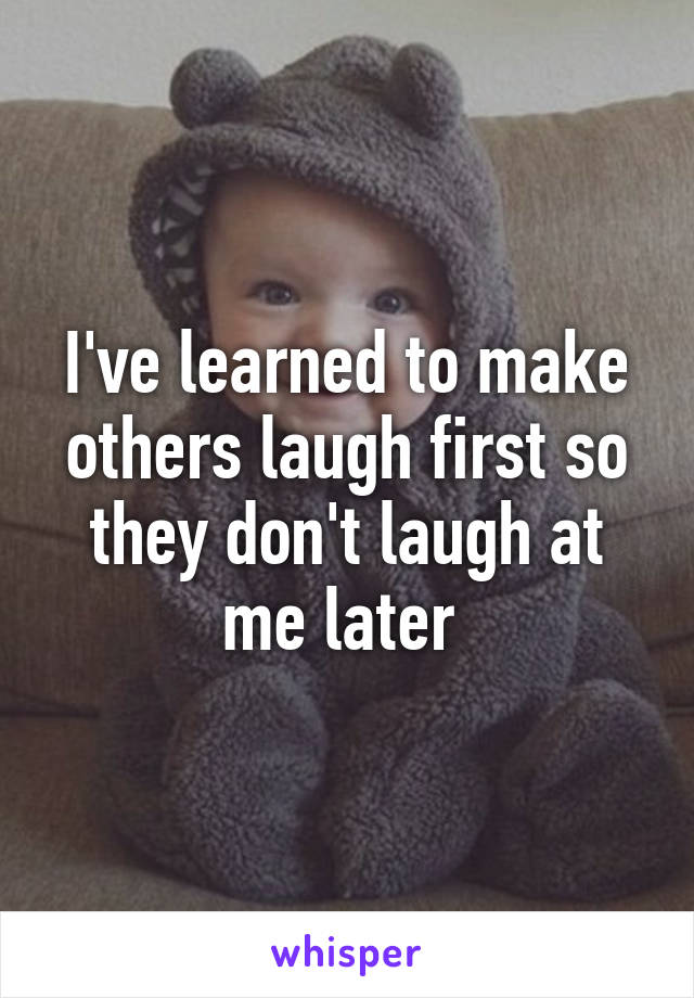 I've learned to make others laugh first so they don't laugh at me later 