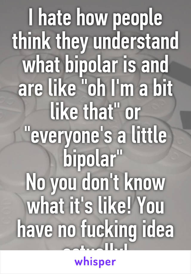 I hate how people think they understand what bipolar is and are like "oh I'm a bit like that" or "everyone's a little bipolar" 
No you don't know what it's like! You have no fucking idea actually!