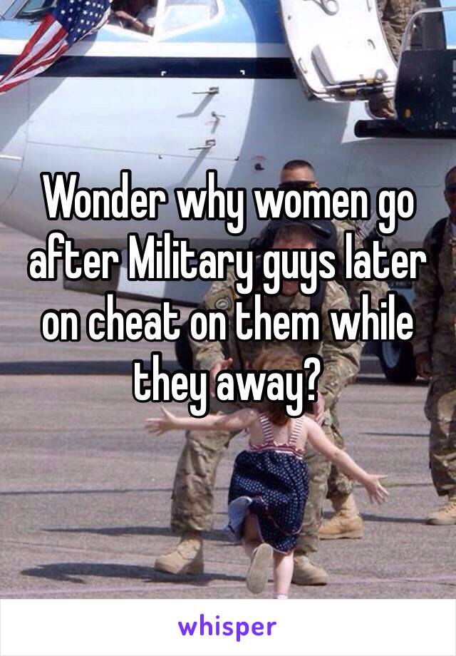 Wonder why women go after Military guys later on cheat on them while they away?
