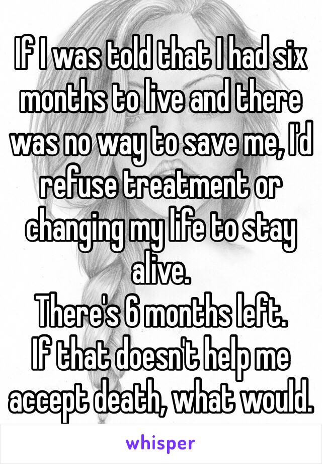 If I was told that I had six months to live and there was no way to save me, I'd refuse treatment or changing my life to stay alive. 
There's 6 months left. 
If that doesn't help me accept death, what would. 
