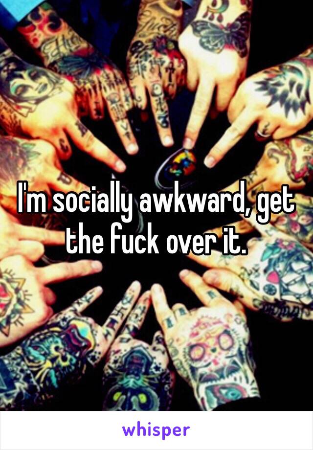 I'm socially awkward, get the fuck over it.