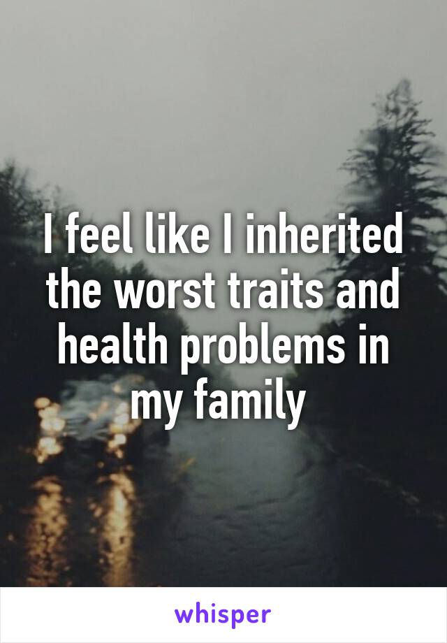 I feel like I inherited the worst traits and health problems in my family 