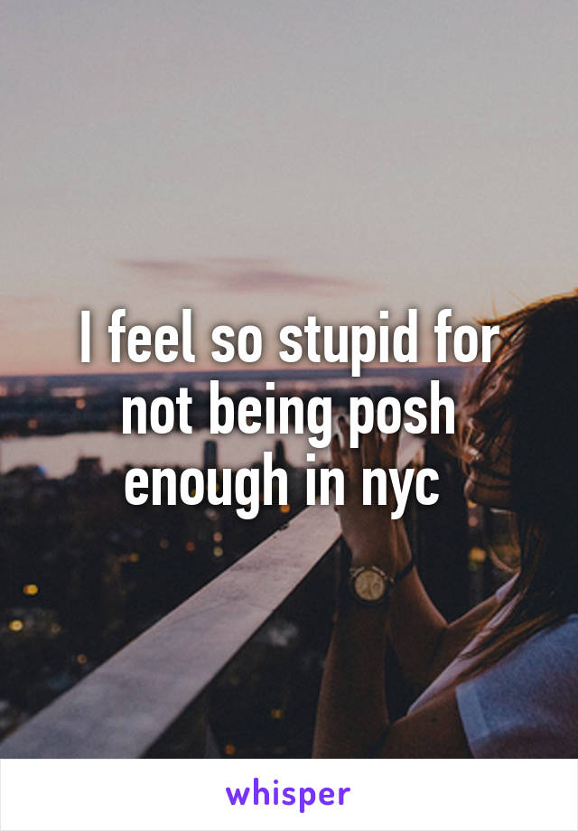 I feel so stupid for not being posh enough in nyc 