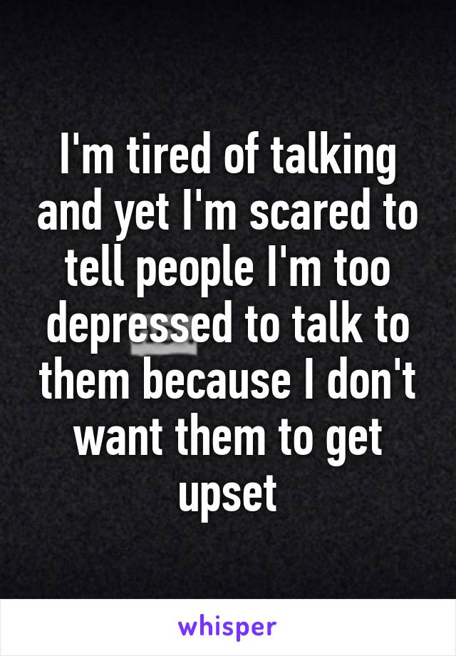 I'm tired of talking and yet I'm scared to tell people I'm too depressed to talk to them because I don't want them to get upset