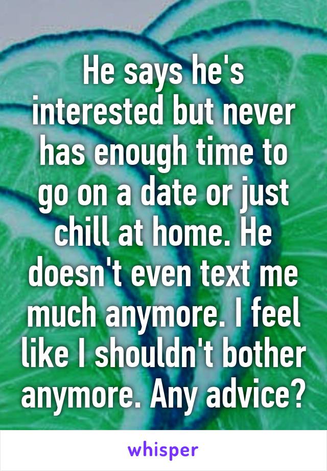 He says he's interested but never has enough time to go on a date or just chill at home. He doesn't even text me much anymore. I feel like I shouldn't bother anymore. Any advice?