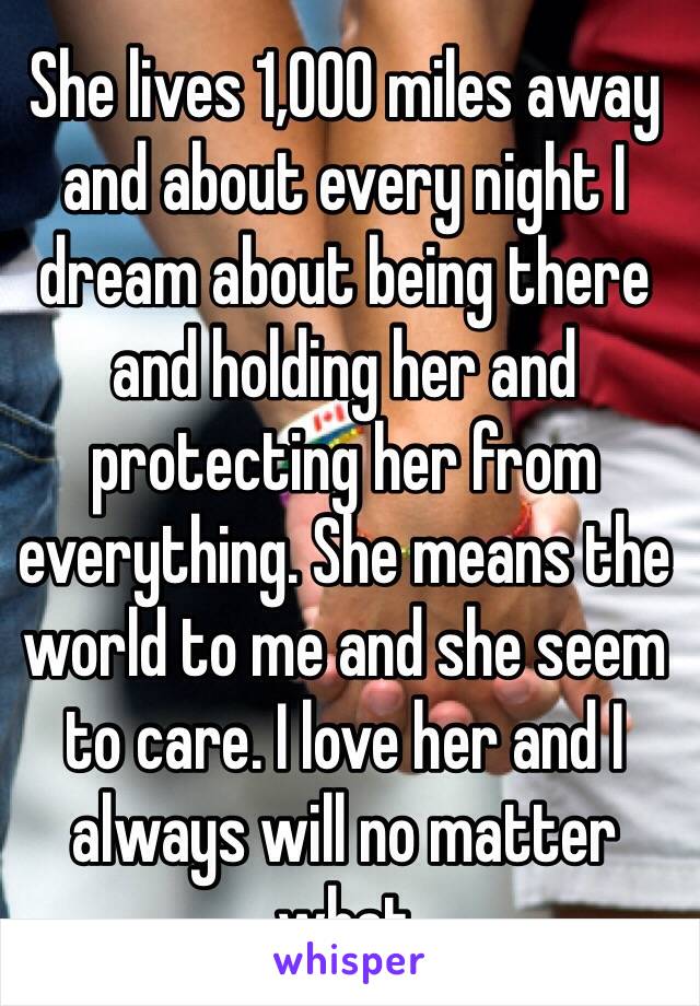 She lives 1,000 miles away and about every night I dream about being there and holding her and protecting her from everything. She means the world to me and she seem to care. I love her and I always will no matter what